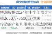 恒润股份2024年上半年预计亏损2650万-3600万 恒润传动的产能利用率未能达到预期