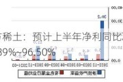 北方稀土：预计上半年净利同比减少94.89%~96.50%