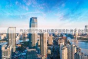 兴业银行宁波分行高效服务外贸企业出海