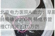 北京电力医院AI助力：早期肺癌确诊200例 肺结节管理CT阅片近10万例