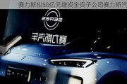 赛力斯拟50亿元增资全资子公司赛力斯汽车