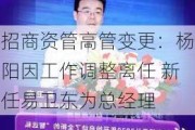 招商资管高管变更：杨阳因工作调整离任 新任易卫东为总经理