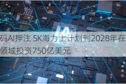 加码AI*** SK海力士***到2028年在芯片领域投资750亿美元