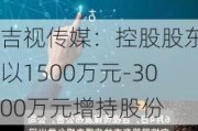 吉视传媒：控股股东拟以1500万元-3000万元增持股份