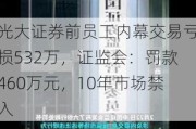 光大证券前员工内幕交易亏损532万，证监会：罚款460万元，10年市场禁入