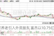 太平养老引入外资股东 富杰以10.75亿获10%股权