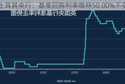 土耳其央行：基准回购利率维持50.00%不变