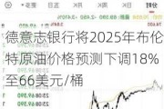 德意志银行将2025年布伦特原油价格预测下调18% 至66美元/桶