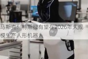 马斯克：特斯拉有望在2026年大规模生产人形机器人