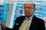 SEC***特朗普媒体SPAC前CEO涉嫌欺诈