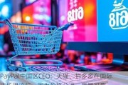 PayPal中国区CEO：天猫、拼多多在国际市场很流行，因为价格公道、质量可靠