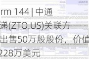 Form 144 | 中通快递(ZTO.US)关联方拟出售50万股股份，价值约1,228万美元