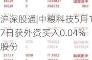 沪深股通|中粮科技5月17日获外资买入0.04%股份