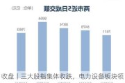 收盘｜三大股指集体收跌，电力设备板块领跌