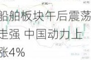 船舶板块午后震荡走强 中国动力上涨4%