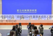 中央网信办启动“清朗・2024年暑期未成年人网络环境整治”专项行动