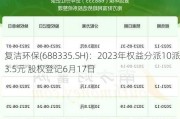 复洁环保(688335.SH)：2023年权益分派10派3.5元 股权登记6月17日