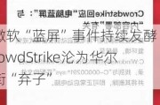 微软“蓝屏”事件持续发酵 CrowdStrike沦为华尔街“弃子”