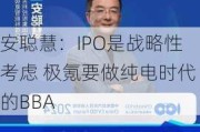 安聪慧：IPO是战略性考虑 极氪要做纯电时代的BBA