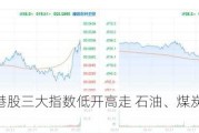 快讯：港股三大指数低开高走 石油、煤炭、黄金股齐涨