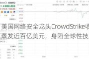 美股异动｜美国网络安全龙头CrowdStrike收跌11%，市值蒸发近百亿美元，身陷全球性技术故障事件