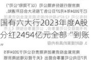 国有六大行2023年度A股分红2454亿元全部“到账”