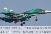 乌克兰称袭击俄机场，击中存放制导航空炸弹仓库！泽连斯基：“尽快公正结束战争”是乌主要需求