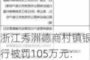 浙江秀洲德商村镇银行被罚105万元：违规保管客户已签章但关键要素空白的保证函和借款合同