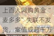 上百人网购黄金“麦多多”失联不发货，案值或超千万