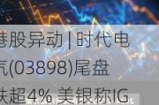 港股异动 | 时代电气(03898)尾盘跌超4% 美银称IGBT模组价格或将受压 铁路设备板块利好已反映