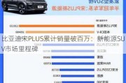 比亚迪宋PLUS累计销量破百万：新能源SUV市场里程碑