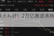 重大利好！2万亿赛道沸腾！