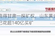 超六倍溢价竞得甘肃一探矿权，山东黄金称系市场化结果，今年已花超140亿买矿