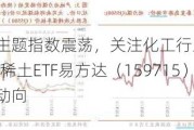 稀缺***主题指数震荡，关注化工行业ETF（516570）、稀土ETF易方达（15***15）等产品未来动向