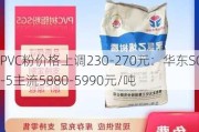 PVC粉价格上调230-270元：华东SG-5主流5880-5990元/吨