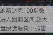 纳斯达克100指数进入回调区间 超大盘股遭遇集中抛售