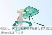 健康元：获得丙酸氟替卡松雾化吸入用混悬液药品注册证书