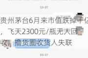 贵州茅台6月来市值跌掉千亿，飞天2300元/瓶无人回收，撸货圈收货人失联