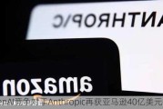 OpenAI竞争对手Anthropic再获亚马逊40亿美元投资