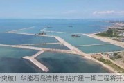 又一突破！华能石岛湾核电站扩建一期工程将开工