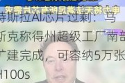 特斯拉AI芯片过剩：马斯克称得州超级工厂南部扩建完成，可容纳5万张H100s