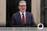 英国首相斯塔默：或对富人征更高赋税