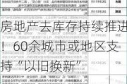 房地产去库存持续推进！60余城市或地区支持“以旧换新”