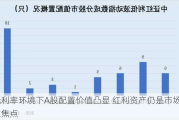 低利率环境下A股配置价值凸显 红利资产仍是市场关注焦点