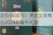 定价3600元！茅台文旅推出2024年端午礼盒