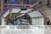 埃夫特：拟投 19 亿建超级工厂 年产 10 万台