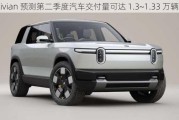 Rivian 预测第二季度汽车交付量可达 1.3~1.33 万辆