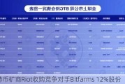 比特币矿商Riot收购竞争对手Bitfarms 12%股份