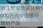 浙江世宝合共认购5000万元中信银行理财产品