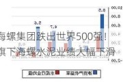 海螺集团跌出世界500强！旗下海螺水泥业绩大幅下滑